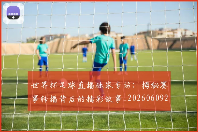 世界杯足球直播独家专访：揭秘赛事转播背后的精彩故事_20260609201338
