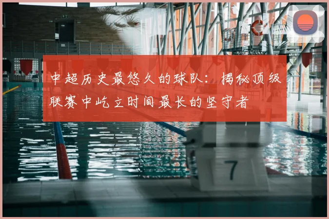 中超历史最悠久的球队:揭秘顶级联赛中屹立时间最长的坚守者