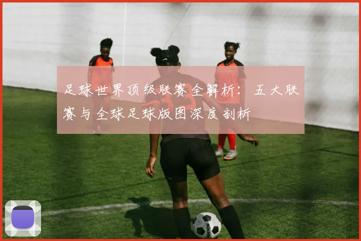 足球世界顶级联赛全解析:五大联赛与全球足球版图深度剖析