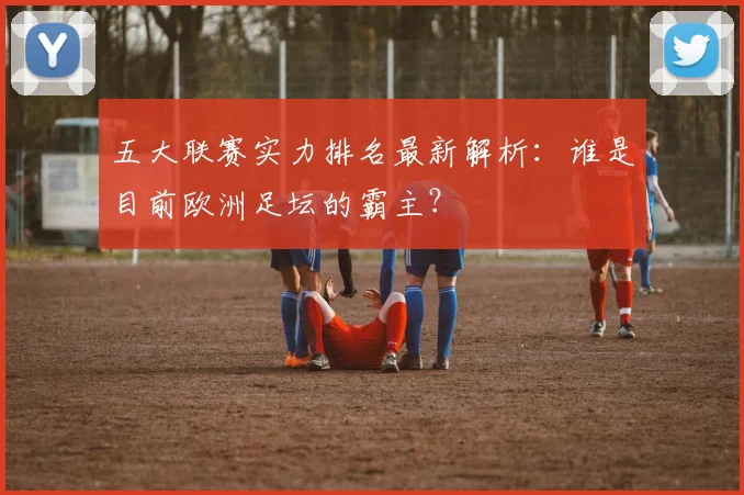 五大联赛实力排名最新解析:谁是目前欧洲足坛的霸主?
