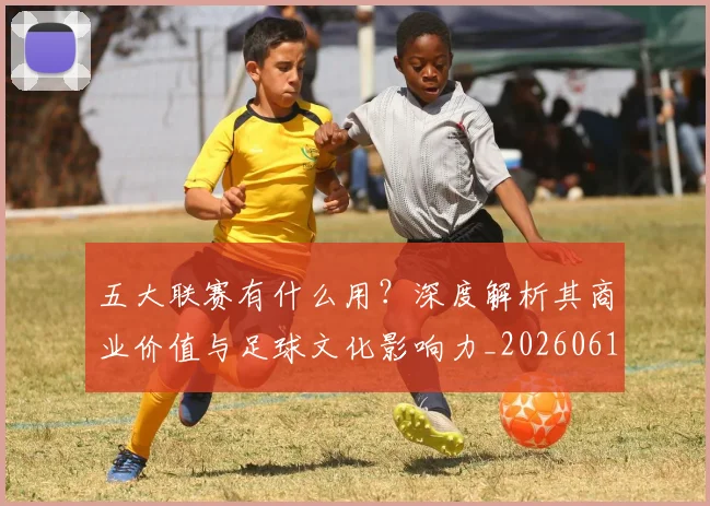 五大联赛有什么用?深度解析其商业价值与足球文化影响力_20260611141729