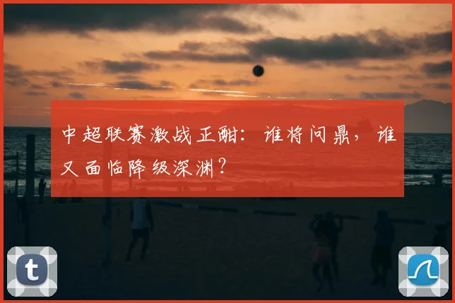 中超联赛激战正酣:谁将问鼎,谁又面临降级深渊?
