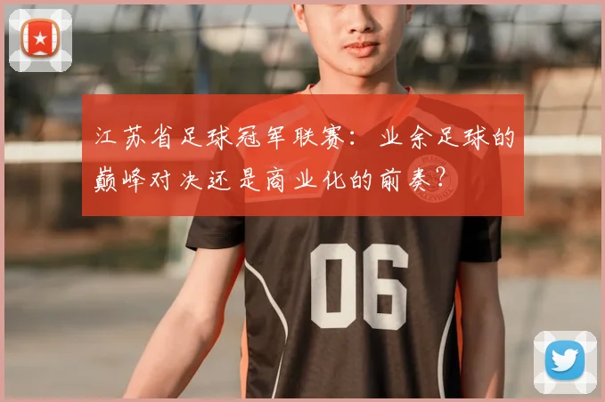 江苏省足球冠军联赛:业余足球的巅峰对决还是商业化的前奏?