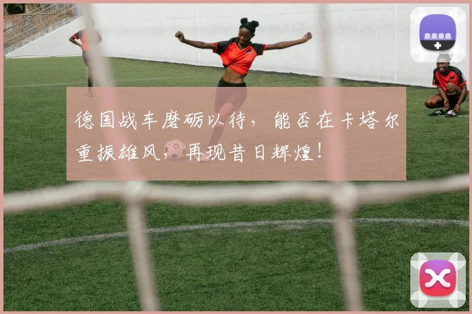 德国战车磨砺以待,能否在卡塔尔重振雄风,再现昔日辉煌!