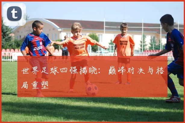 世界足球四强揭晓:巅峰对决与格局重塑