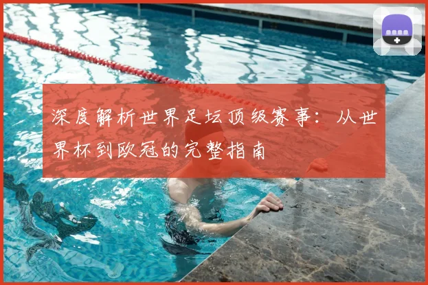 深度解析世界足坛顶级赛事：从世界杯到欧冠的完整指南