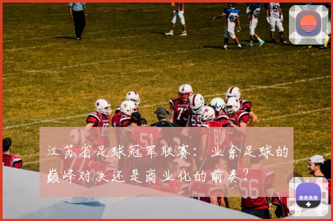 江苏省足球冠军联赛:业余足球的巅峰对决还是商业化的前奏?