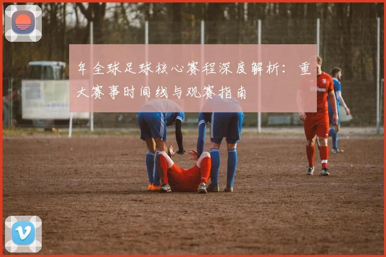 年全球足球核心赛程深度解析:重大赛事时间线与观赛指南